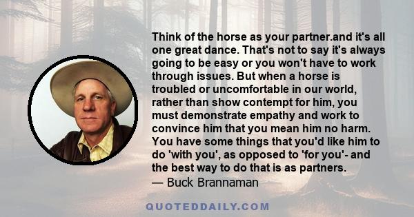 Think of the horse as your partner.and it's all one great dance. That's not to say it's always going to be easy or you won't have to work through issues. But when a horse is troubled or uncomfortable in our world,