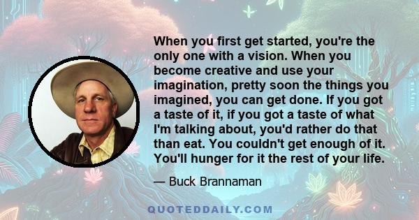 When you first get started, you're the only one with a vision. When you become creative and use your imagination, pretty soon the things you imagined, you can get done. If you got a taste of it, if you got a taste of