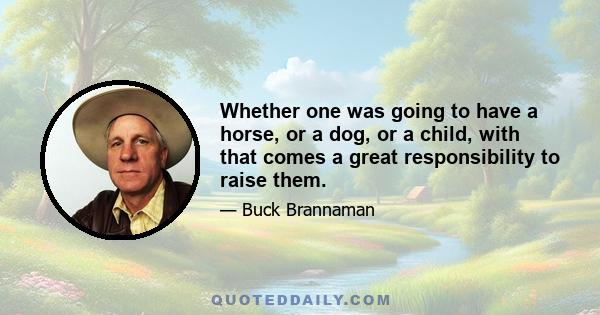 Whether one was going to have a horse, or a dog, or a child, with that comes a great responsibility to raise them.