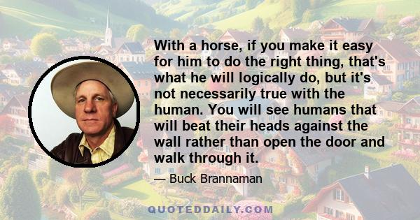 With a horse, if you make it easy for him to do the right thing, that's what he will logically do, but it's not necessarily true with the human. You will see humans that will beat their heads against the wall rather