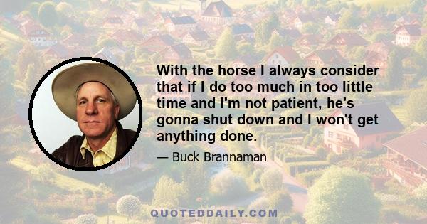 With the horse I always consider that if I do too much in too little time and I'm not patient, he's gonna shut down and I won't get anything done.