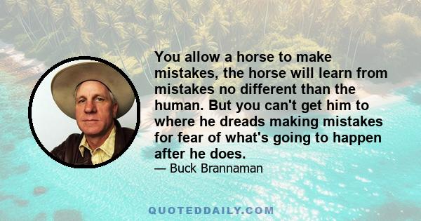 You allow a horse to make mistakes, the horse will learn from mistakes no different than the human. But you can't get him to where he dreads making mistakes for fear of what's going to happen after he does.