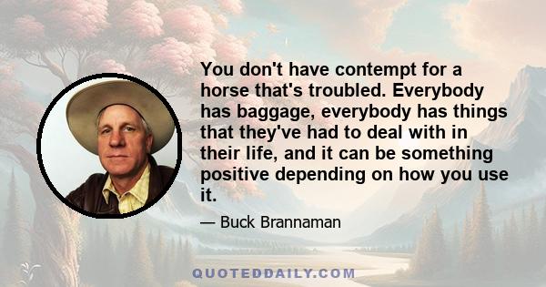 You don't have contempt for a horse that's troubled. Everybody has baggage, everybody has things that they've had to deal with in their life, and it can be something positive depending on how you use it.