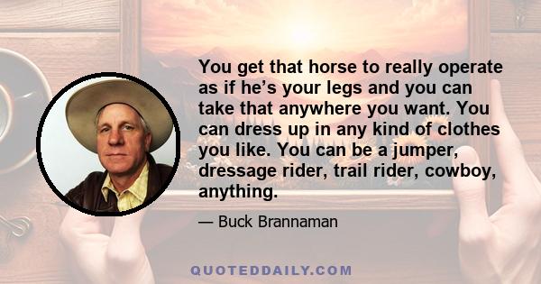 You get that horse to really operate as if he’s your legs and you can take that anywhere you want. You can dress up in any kind of clothes you like. You can be a jumper, dressage rider, trail rider, cowboy, anything.