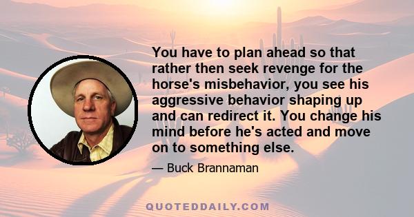 You have to plan ahead so that rather then seek revenge for the horse's misbehavior, you see his aggressive behavior shaping up and can redirect it. You change his mind before he's acted and move on to something else.