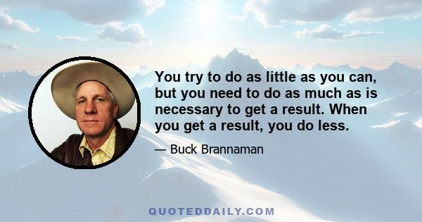 You try to do as little as you can, but you need to do as much as is necessary to get a result. When you get a result, you do less.