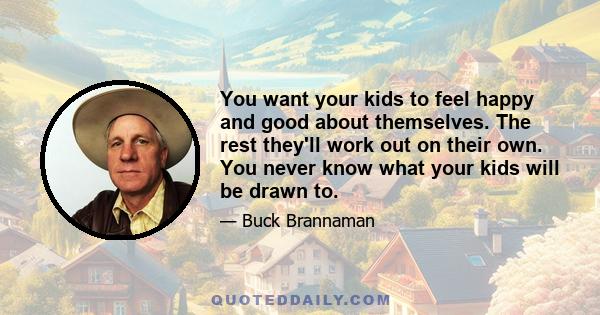 You want your kids to feel happy and good about themselves. The rest they'll work out on their own. You never know what your kids will be drawn to.