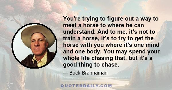 You're trying to figure out a way to meet a horse to where he can understand. And to me, it's not to train a horse, it's to try to get the horse with you where it's one mind and one body. You may spend your whole life