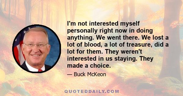 I'm not interested myself personally right now in doing anything. We went there. We lost a lot of blood, a lot of treasure, did a lot for them. They weren't interested in us staying. They made a choice.