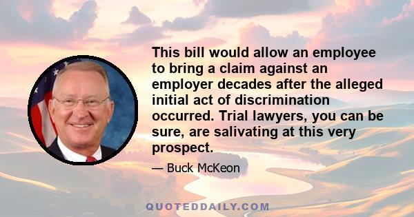 This bill would allow an employee to bring a claim against an employer decades after the alleged initial act of discrimination occurred. Trial lawyers, you can be sure, are salivating at this very prospect.