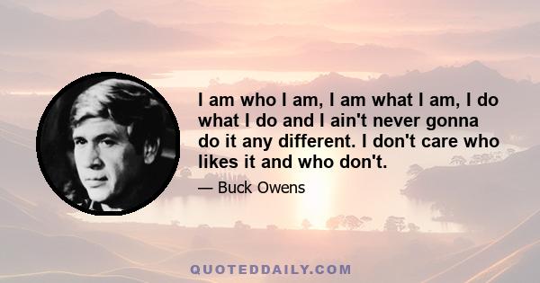 I am who I am, I am what I am, I do what I do and I ain't never gonna do it any different. I don't care who likes it and who don't.