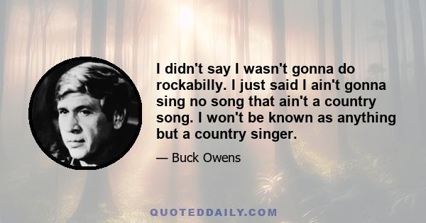 I didn't say I wasn't gonna do rockabilly. I just said I ain't gonna sing no song that ain't a country song. I won't be known as anything but a country singer.