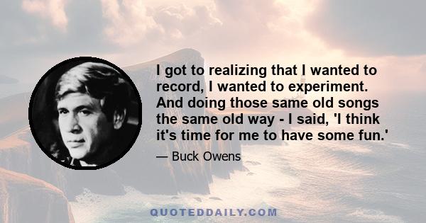 I got to realizing that I wanted to record, I wanted to experiment. And doing those same old songs the same old way - I said, 'I think it's time for me to have some fun.'