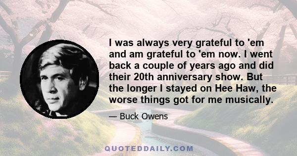 I was always very grateful to 'em and am grateful to 'em now. I went back a couple of years ago and did their 20th anniversary show. But the longer I stayed on Hee Haw, the worse things got for me musically.