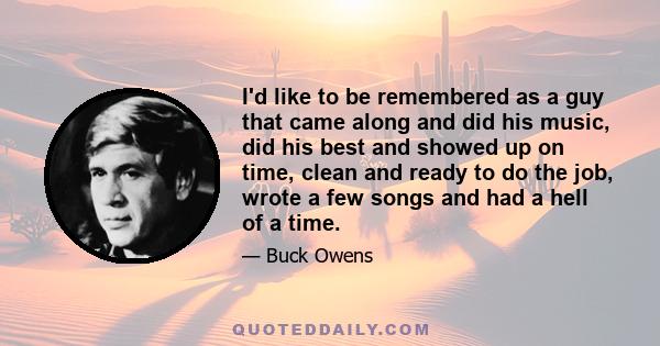 I'd like to be remembered as a guy that came along and did his music, did his best and showed up on time, clean and ready to do the job, wrote a few songs and had a hell of a time.