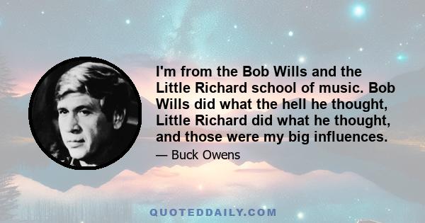 I'm from the Bob Wills and the Little Richard school of music. Bob Wills did what the hell he thought, Little Richard did what he thought, and those were my big influences.