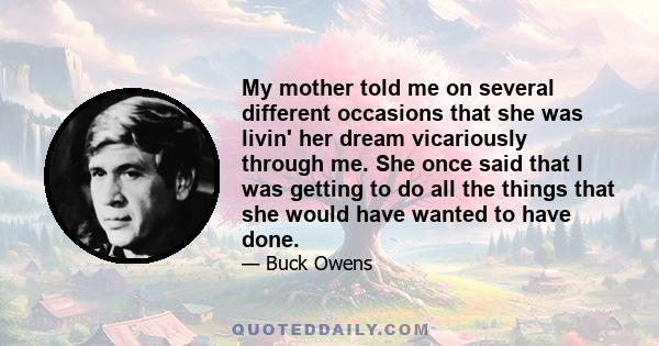 My mother told me on several different occasions that she was livin' her dream vicariously through me. She once said that I was getting to do all the things that she would have wanted to have done.