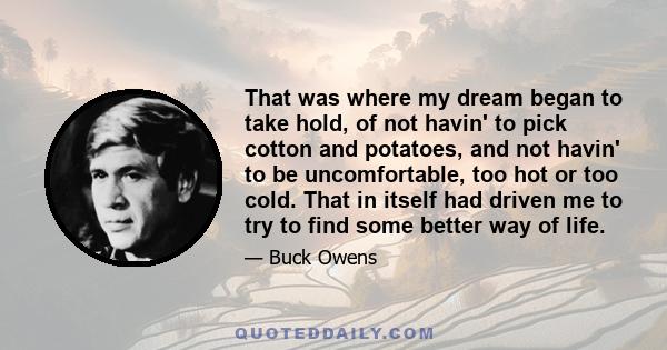 That was where my dream began to take hold, of not havin' to pick cotton and potatoes, and not havin' to be uncomfortable, too hot or too cold. That in itself had driven me to try to find some better way of life.