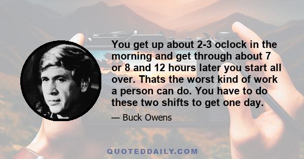 You get up about 2-3 oclock in the morning and get through about 7 or 8 and 12 hours later you start all over. Thats the worst kind of work a person can do. You have to do these two shifts to get one day.