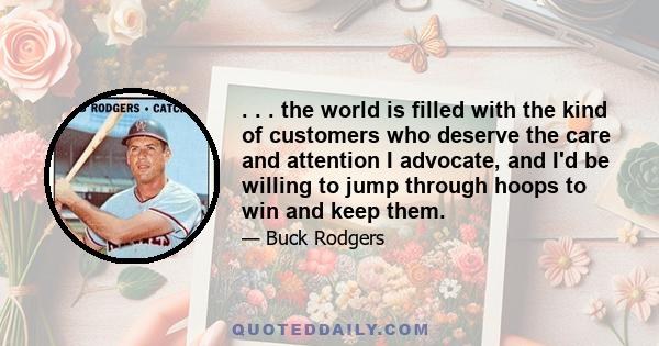 . . . the world is filled with the kind of customers who deserve the care and attention I advocate, and I'd be willing to jump through hoops to win and keep them.