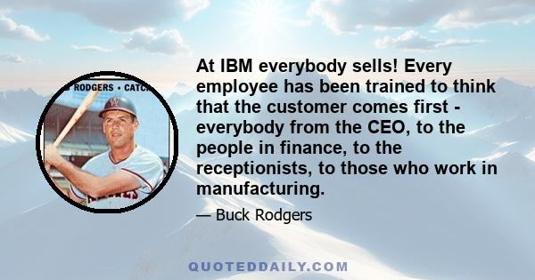 At IBM everybody sells! Every employee has been trained to think that the customer comes first - everybody from the CEO, to the people in finance, to the receptionists, to those who work in manufacturing.