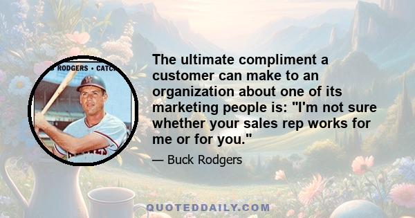 The ultimate compliment a customer can make to an organization about one of its marketing people is: I'm not sure whether your sales rep works for me or for you.