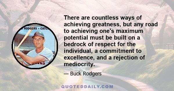 There are countless ways of achieving greatness, but any road to achieving one's maximum potential must be built on a bedrock of respect for the individual, a commitment to excellence, and a rejection of mediocrity.