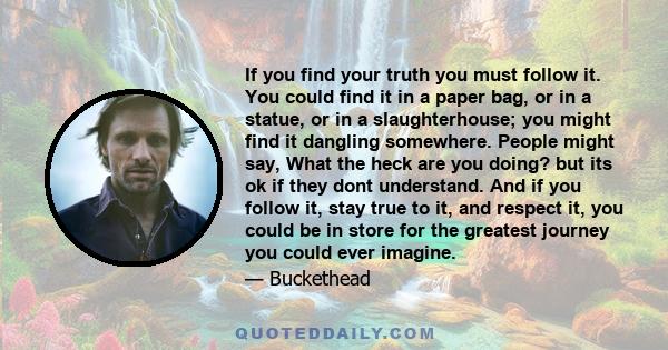 If you find your truth you must follow it. You could find it in a paper bag, or in a statue, or in a slaughterhouse; you might find it dangling somewhere. People might say, What the heck are you doing? but its ok if