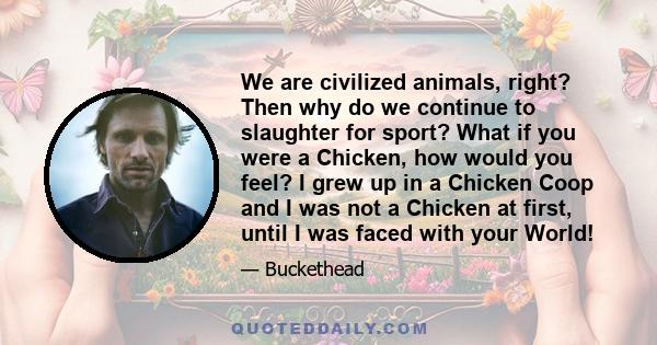 We are civilized animals, right? Then why do we continue to slaughter for sport? What if you were a Chicken, how would you feel? I grew up in a Chicken Coop and I was not a Chicken at first, until I was faced with your