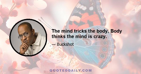 The mind tricks the body, Body thinks the mind is crazy.