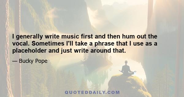 I generally write music first and then hum out the vocal. Sometimes I'll take a phrase that I use as a placeholder and just write around that.