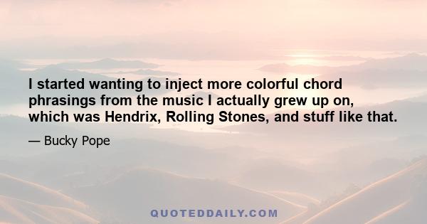 I started wanting to inject more colorful chord phrasings from the music I actually grew up on, which was Hendrix, Rolling Stones, and stuff like that.