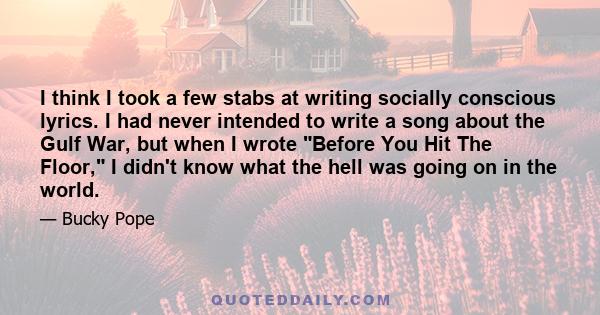 I think I took a few stabs at writing socially conscious lyrics. I had never intended to write a song about the Gulf War, but when I wrote Before You Hit The Floor, I didn't know what the hell was going on in the world.