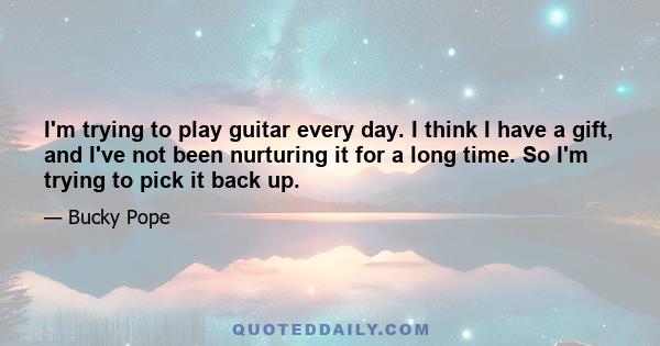 I'm trying to play guitar every day. I think I have a gift, and I've not been nurturing it for a long time. So I'm trying to pick it back up.