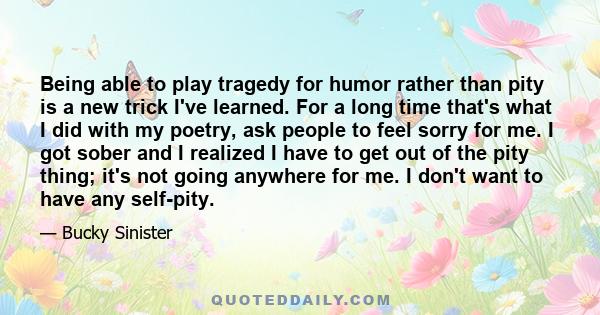 Being able to play tragedy for humor rather than pity is a new trick I've learned. For a long time that's what I did with my poetry, ask people to feel sorry for me. I got sober and I realized I have to get out of the