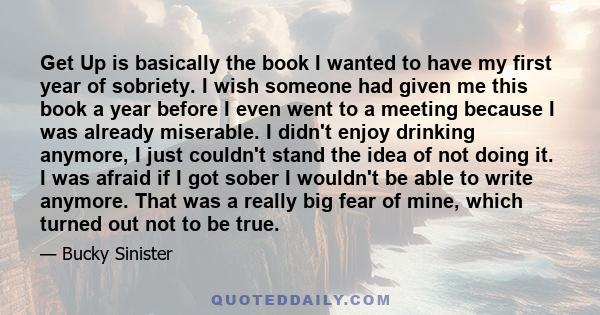 Get Up is basically the book I wanted to have my first year of sobriety. I wish someone had given me this book a year before I even went to a meeting because I was already miserable. I didn't enjoy drinking anymore, I