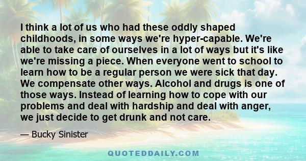 I think a lot of us who had these oddly shaped childhoods, in some ways we're hyper-capable. We're able to take care of ourselves in a lot of ways but it's like we're missing a piece. When everyone went to school to