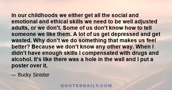 In our childhoods we either get all the social and emotional and ethical skills we need to be well adjusted adults, or we don't. Some of us don't know how to tell someone we like them. A lot of us get depressed and get