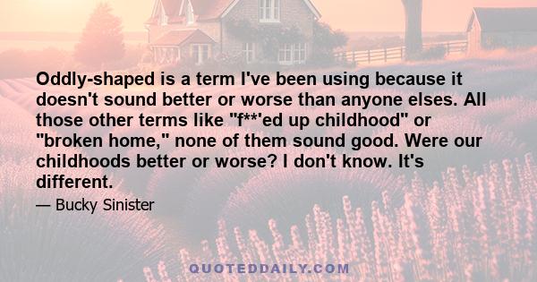 Oddly-shaped is a term I've been using because it doesn't sound better or worse than anyone elses. All those other terms like f**'ed up childhood or broken home, none of them sound good. Were our childhoods better or