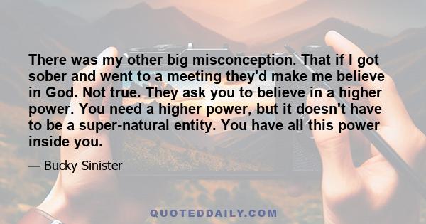 There was my other big misconception. That if I got sober and went to a meeting they'd make me believe in God. Not true. They ask you to believe in a higher power. You need a higher power, but it doesn't have to be a