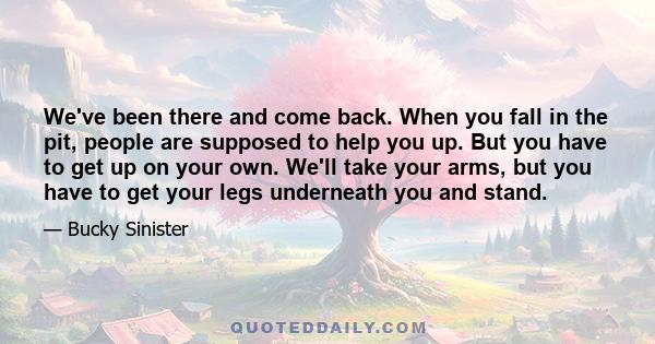 We've been there and come back. When you fall in the pit, people are supposed to help you up. But you have to get up on your own. We'll take your arms, but you have to get your legs underneath you and stand.