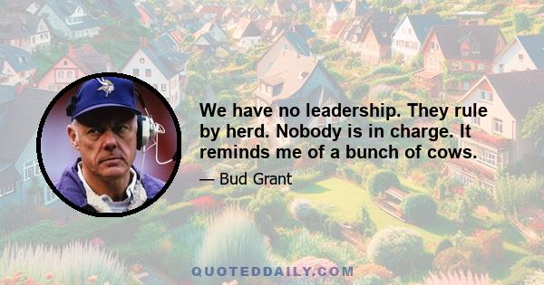 We have no leadership. They rule by herd. Nobody is in charge. It reminds me of a bunch of cows.