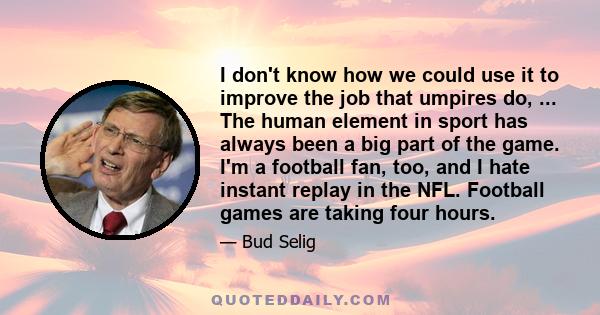 I don't know how we could use it to improve the job that umpires do, ... The human element in sport has always been a big part of the game. I'm a football fan, too, and I hate instant replay in the NFL. Football games