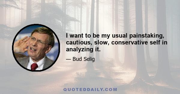 I want to be my usual painstaking, cautious, slow, conservative self in analyzing it.