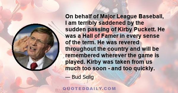 On behalf of Major League Baseball, I am terribly saddened by the sudden passing of Kirby Puckett. He was a Hall of Famer in every sense of the term. He was revered throughout the country and will be remembered wherever 