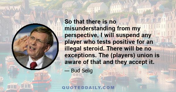 So that there is no misunderstanding from my perspective, I will suspend any player who tests positive for an illegal steroid. There will be no exceptions. The (players) union is aware of that and they accept it.