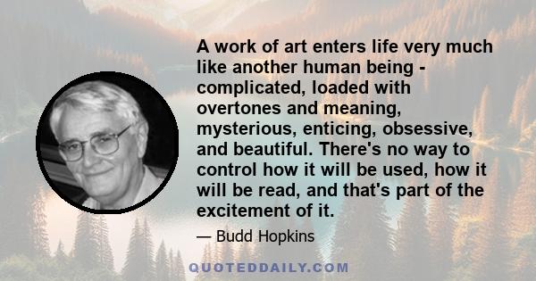 A work of art enters life very much like another human being - complicated, loaded with overtones and meaning, mysterious, enticing, obsessive, and beautiful. There's no way to control how it will be used, how it will