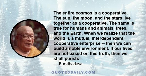 The entire cosmos is a cooperative. The sun, the moon, and the stars live together as a cooperative. The same is true for humans and animals, trees, and the Earth. When we realize that the world is a mutual,