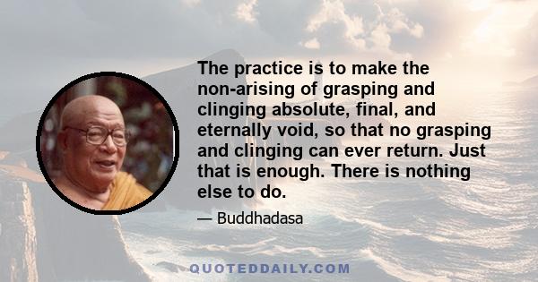 The practice is to make the non-arising of grasping and clinging absolute, final, and eternally void, so that no grasping and clinging can ever return. Just that is enough. There is nothing else to do.