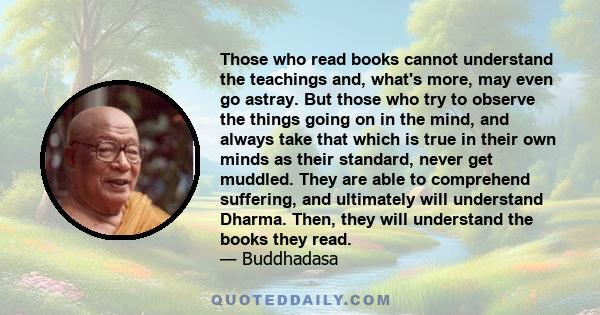 Those who read books cannot understand the teachings and, what's more, may even go astray. But those who try to observe the things going on in the mind, and always take that which is true in their own minds as their